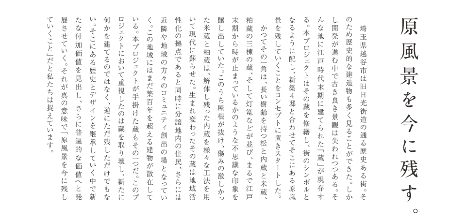 原風景を今に残す。埼玉県越谷市は旧日光街道の通る歴史ある街。そのため歴史的な建造物も多く見ることができた。しかし開発が進む中で古き良き景観は失われつつある。そんな地に江戸時代末期に建てられた「蔵」が現存する。本プロジェクトはその蔵を修繕し、街のシンボルとなるように配し、新築4邸と合わせてそこにある原風景を残していくことをコンセプトに置きスタートした。かつてその一角は、長い樹齢を持つ松と内蔵と米蔵、粕蔵の三棟の蔵、そして灯篭などが並び、まるで江戸末期から時が止まっているかのような不思議な印象を醸し出していた。このうち屋根が抜け、傷みの激しかった米蔵と粕蔵は、解体し残った内蔵を様々な工法を用いて現代に蘇らせた。生まれ変わったその蔵は地域活性化の拠点であると同時に分譲地内の住民、さらには近隣や地域の方々のコミュニティ創出の場となっていく。この地域にはまだ築百年を超える建物が散在している。本プロジェクトが手掛けた蔵もその一つだ。このプロジェクトおいて重視したのは蔵を取り壊し、新たに何かを建てるのではなく、逆にただ残しただけでもない。そこにある歴史とデザインを継承していく中で新たな付加価値を見出し、さらに普遍的な価値へと発展させていく。それが真の意味で「原風景を今に残していくこと」だと私たちは捉えています。