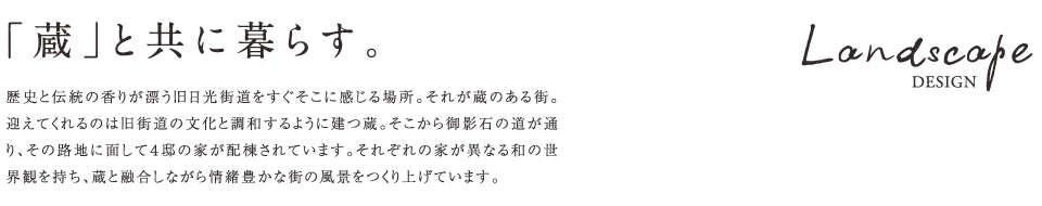 「蔵」と共に暮らす。Landscape DESIGN 歴史と伝統の香りが漂う旧日光街道をすぐそこに感じる場所。それが蔵のある街。迎えてくれるのは旧街道の文化と調和するように建つ蔵。そこから御影石の道が通り、その路地に面して4邸の家が配棟されています。それぞれの家が異なる和の世界観を持ち、蔵と融合しながら情緒豊かな街の風景をつくり上げています。