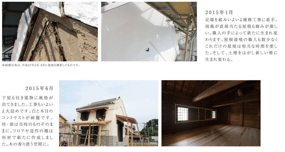 2015年1月 足場を組みいよいよ補修工事に着手。雨風が直接当たる屋根も痛みが激しい。職人の手によって新たに生まれ変わります。屋根漆喰の職人も数少なくこれだけの屋根は相当な時間を要した。そして、土壁をはがし新しい壁に生まれ変わる。　2015年6月 下屋も付き建物に風格が出てきました。工事もいよいよ大詰めです。白と木目のコントラストが綺麗です。柱・梁は当時のものそのままに。フロアや造作の棚は杉材で新たに作成しました。木の香り漂う空間に。