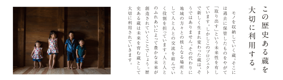 この歴史ある蔵を大切に利用する。モノを収納していく蔵。そこには過去に保管していたものをやがて「取り出す」という未来を有しています。しかしこのプロジェクトで新しく生まれ変わった蔵は、そうではありません。その代わりに地域の方々との核となる場所として人と人との交流を結んでいく役割を担っています。人と人とのふれあいによって豊かな未来が創造されていくことでしょう。歴史ある蔵は未来を育む蔵として大切に利用されていきます。